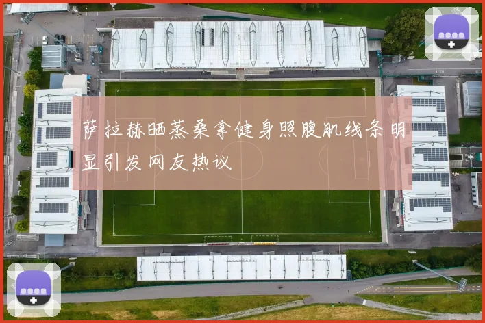 萨拉赫晒蒸桑拿健身照腹肌线条明显引发网友热议