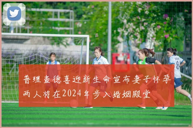 普理查德喜迎新生命宣布妻子怀孕两人将在2024年步入婚姻殿堂