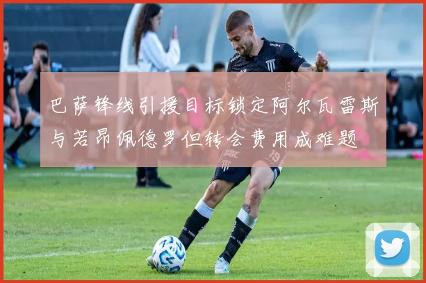 巴萨锋线引援目标锁定阿尔瓦雷斯与若昂佩德罗但转会费用成难题
