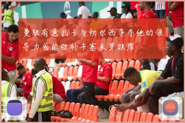 曼联有意扎卡与切尔西争夺他的领导力或能弥补卡塞米罗缺席