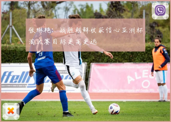 张琳艳：战胜朝鲜收获信心亚洲杯淘汰赛目标更高更远
