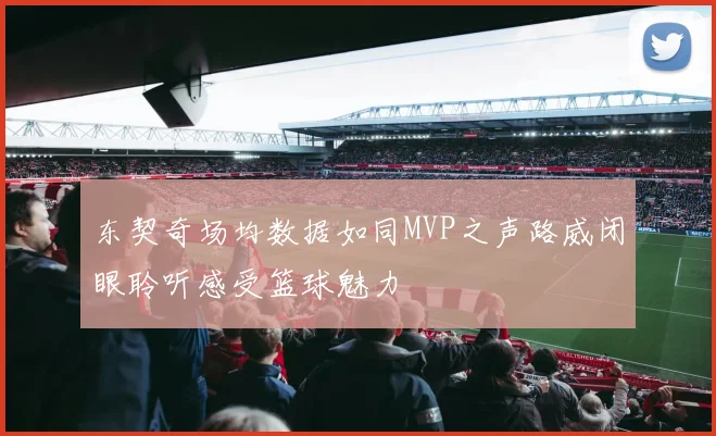 东契奇场均数据如同MVP之声路威闭眼聆听感受篮球魅力