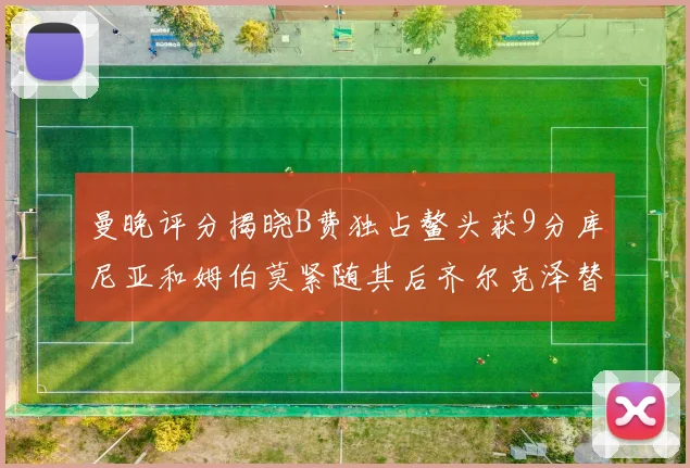 曼晚评分揭晓B费独占鳌头获9分库尼亚和姆伯莫紧随其后齐尔克泽替补仅得5分