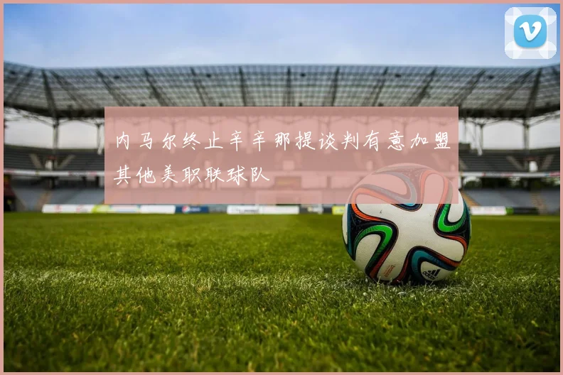 内马尔终止辛辛那提谈判有意加盟其他美职联球队