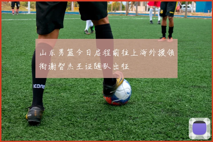 山东男篮今日启程前往上海外援领衔谢智杰王证随队出征