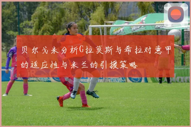 贝尔戈米分析G拉莫斯与希拉对意甲的适应性与米兰的引援策略