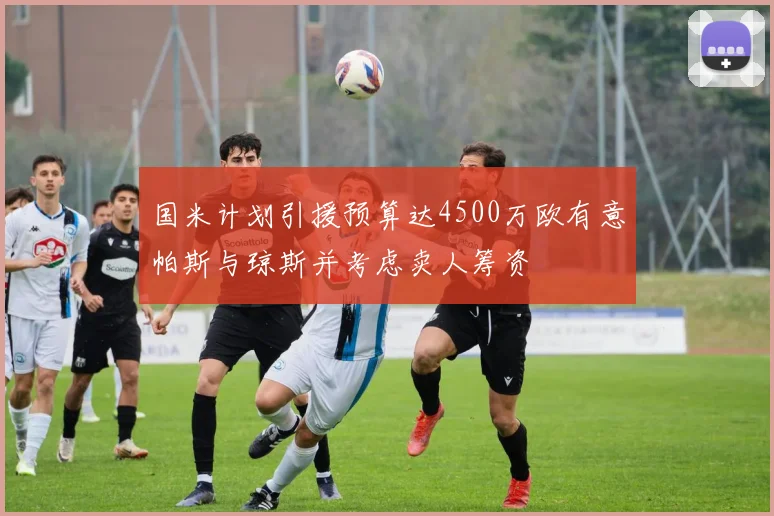 国米计划引援预算达4500万欧有意帕斯与琼斯并考虑卖人筹资