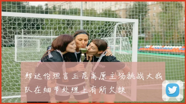 郑达伦坦言玉昆高原主场挑战大我队在细节处理上有所欠缺