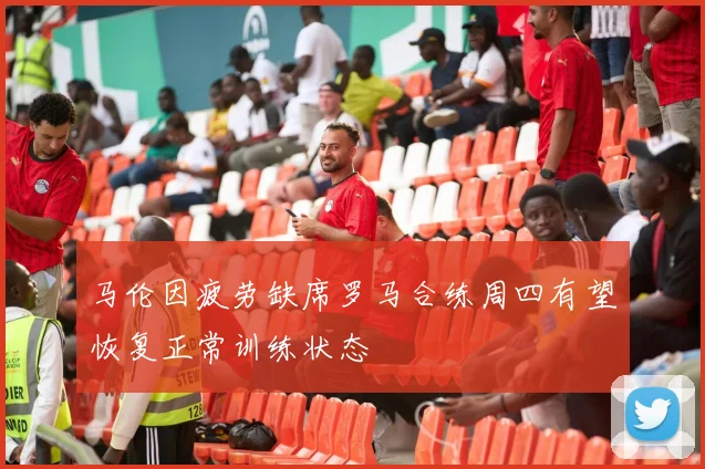 马伦因疲劳缺席罗马合练周四有望恢复正常训练状态