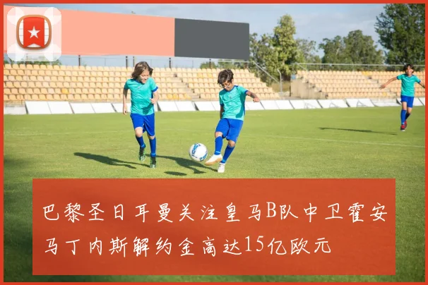 巴黎圣日耳曼关注皇马B队中卫霍安马丁内斯解约金高达15亿欧元