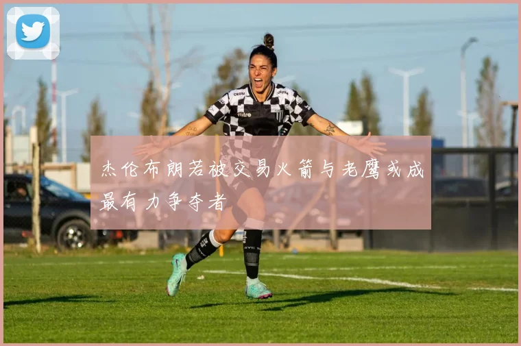 杰伦布朗若被交易火箭与老鹰或成最有力争夺者